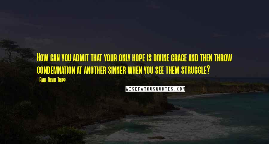 Paul David Tripp Quotes: How can you admit that your only hope is divine grace and then throw condemnation at another sinner when you see them struggle?