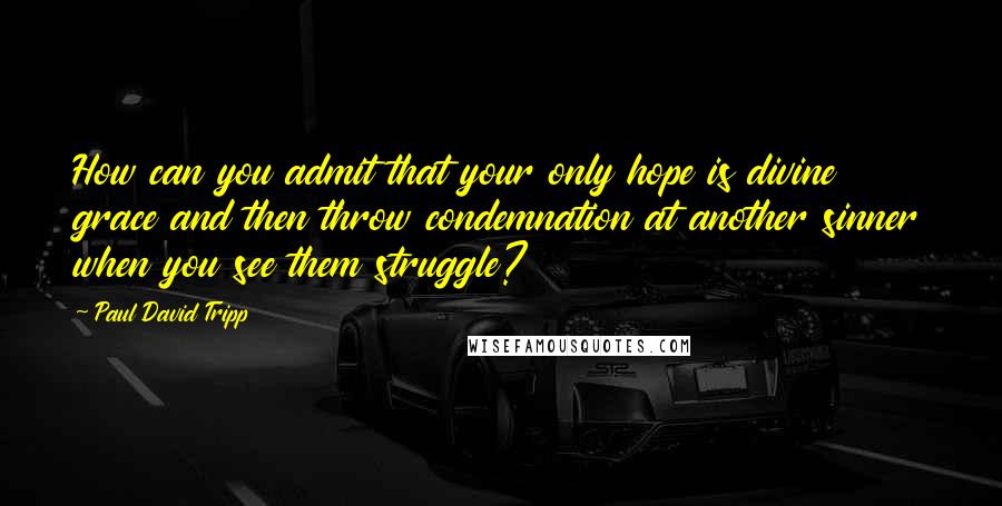 Paul David Tripp Quotes: How can you admit that your only hope is divine grace and then throw condemnation at another sinner when you see them struggle?