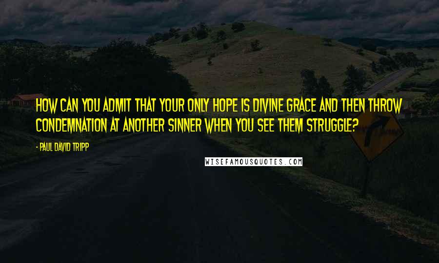 Paul David Tripp Quotes: How can you admit that your only hope is divine grace and then throw condemnation at another sinner when you see them struggle?