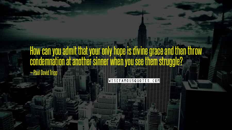 Paul David Tripp Quotes: How can you admit that your only hope is divine grace and then throw condemnation at another sinner when you see them struggle?