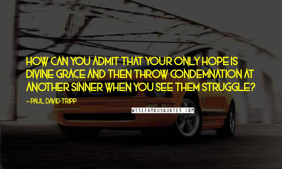 Paul David Tripp Quotes: How can you admit that your only hope is divine grace and then throw condemnation at another sinner when you see them struggle?