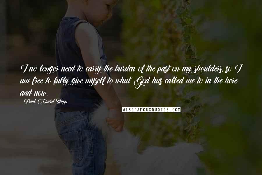 Paul David Tripp Quotes: I no longer need to carry the burden of the past on my shoulders, so I am free to fully give myself to what God has called me to in the here and now.