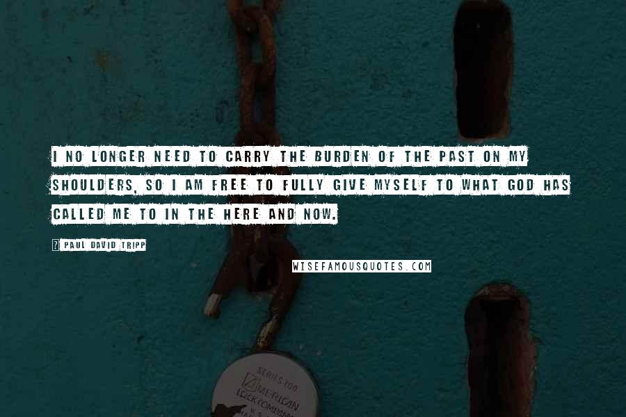 Paul David Tripp Quotes: I no longer need to carry the burden of the past on my shoulders, so I am free to fully give myself to what God has called me to in the here and now.