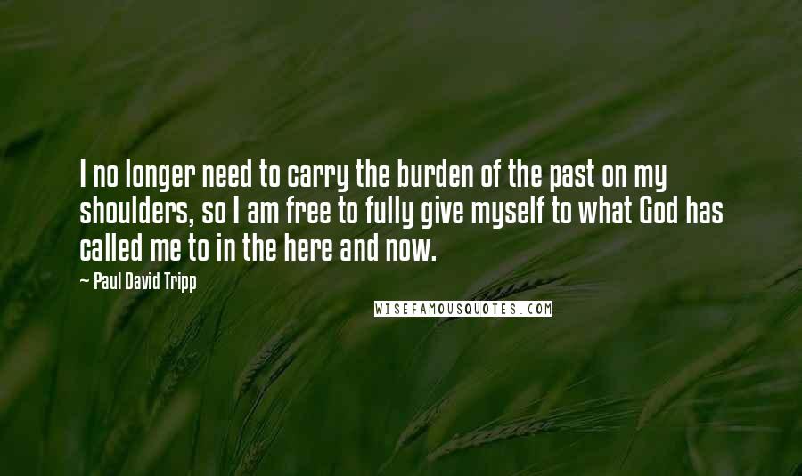 Paul David Tripp Quotes: I no longer need to carry the burden of the past on my shoulders, so I am free to fully give myself to what God has called me to in the here and now.
