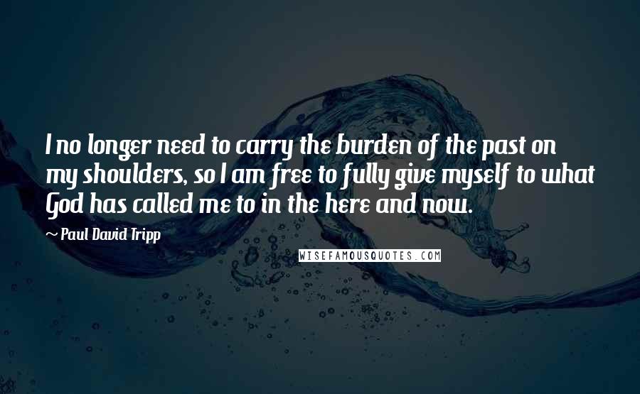 Paul David Tripp Quotes: I no longer need to carry the burden of the past on my shoulders, so I am free to fully give myself to what God has called me to in the here and now.