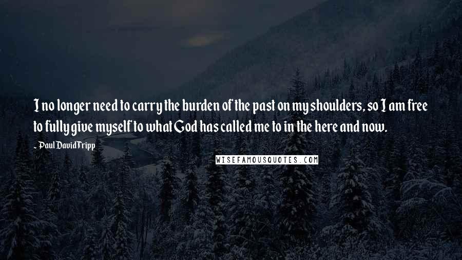 Paul David Tripp Quotes: I no longer need to carry the burden of the past on my shoulders, so I am free to fully give myself to what God has called me to in the here and now.