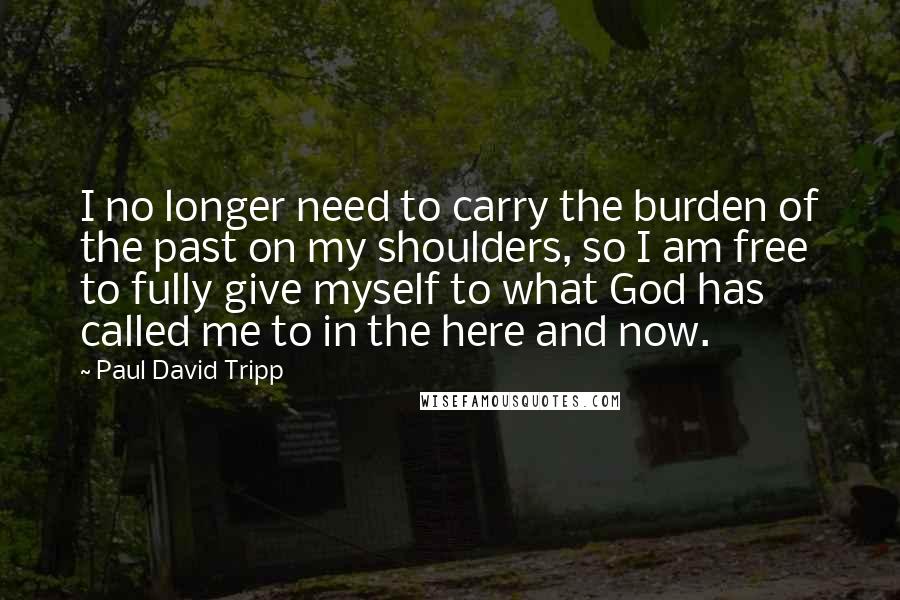 Paul David Tripp Quotes: I no longer need to carry the burden of the past on my shoulders, so I am free to fully give myself to what God has called me to in the here and now.