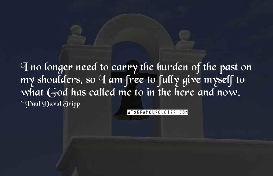 Paul David Tripp Quotes: I no longer need to carry the burden of the past on my shoulders, so I am free to fully give myself to what God has called me to in the here and now.