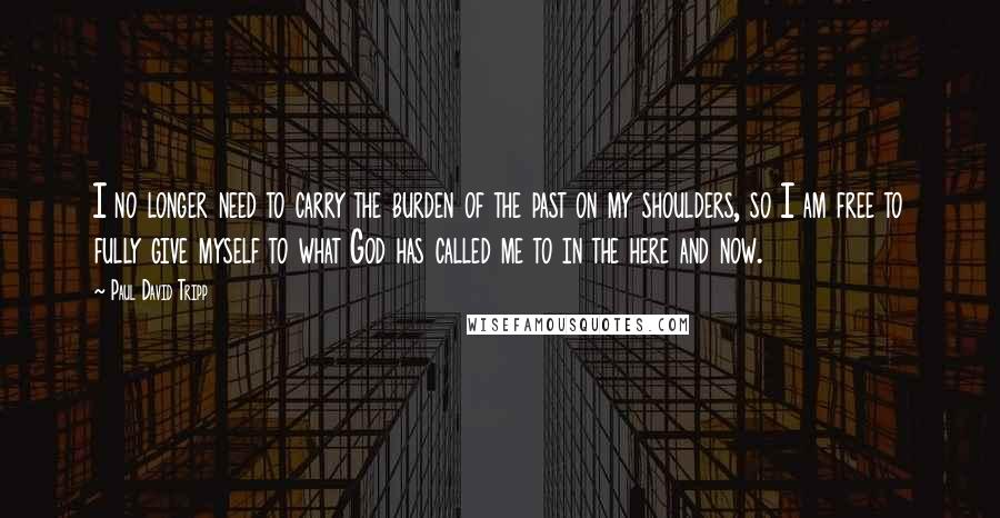 Paul David Tripp Quotes: I no longer need to carry the burden of the past on my shoulders, so I am free to fully give myself to what God has called me to in the here and now.