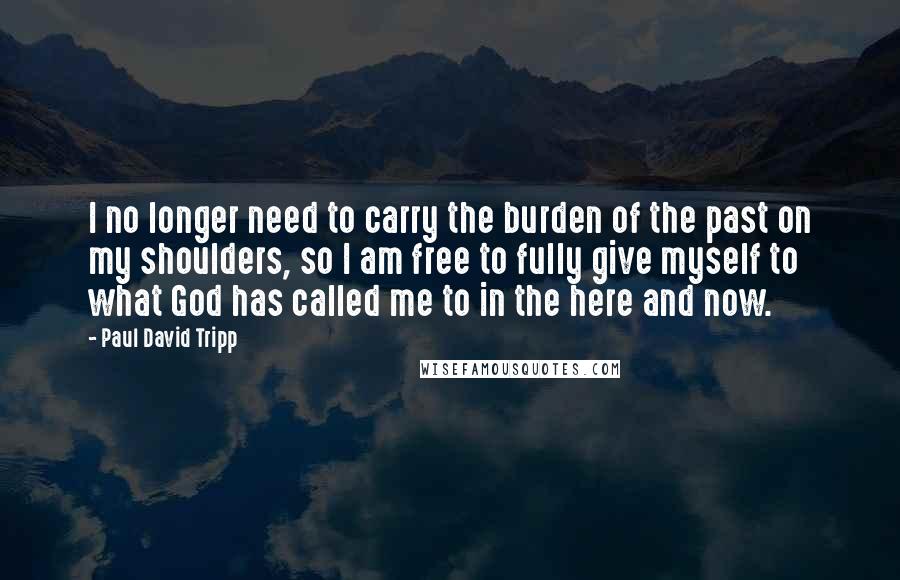 Paul David Tripp Quotes: I no longer need to carry the burden of the past on my shoulders, so I am free to fully give myself to what God has called me to in the here and now.