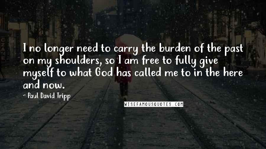 Paul David Tripp Quotes: I no longer need to carry the burden of the past on my shoulders, so I am free to fully give myself to what God has called me to in the here and now.