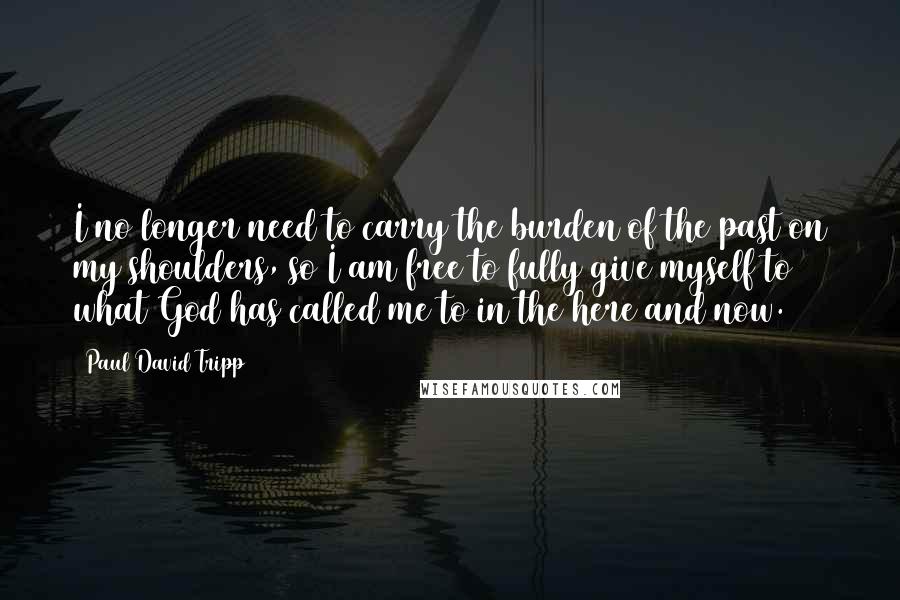 Paul David Tripp Quotes: I no longer need to carry the burden of the past on my shoulders, so I am free to fully give myself to what God has called me to in the here and now.