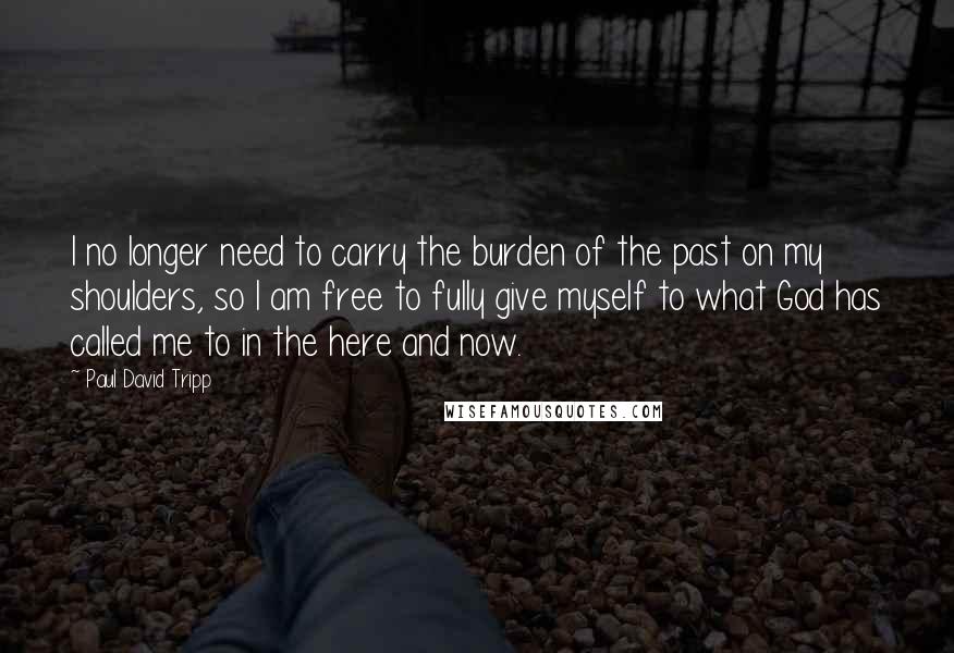 Paul David Tripp Quotes: I no longer need to carry the burden of the past on my shoulders, so I am free to fully give myself to what God has called me to in the here and now.