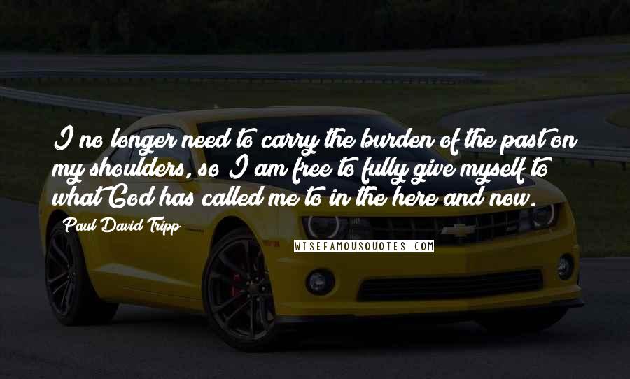 Paul David Tripp Quotes: I no longer need to carry the burden of the past on my shoulders, so I am free to fully give myself to what God has called me to in the here and now.