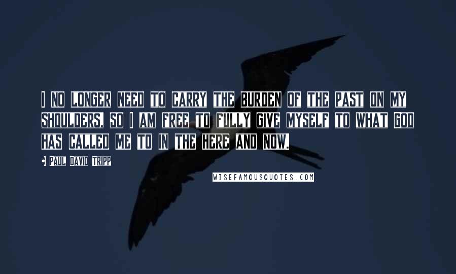 Paul David Tripp Quotes: I no longer need to carry the burden of the past on my shoulders, so I am free to fully give myself to what God has called me to in the here and now.