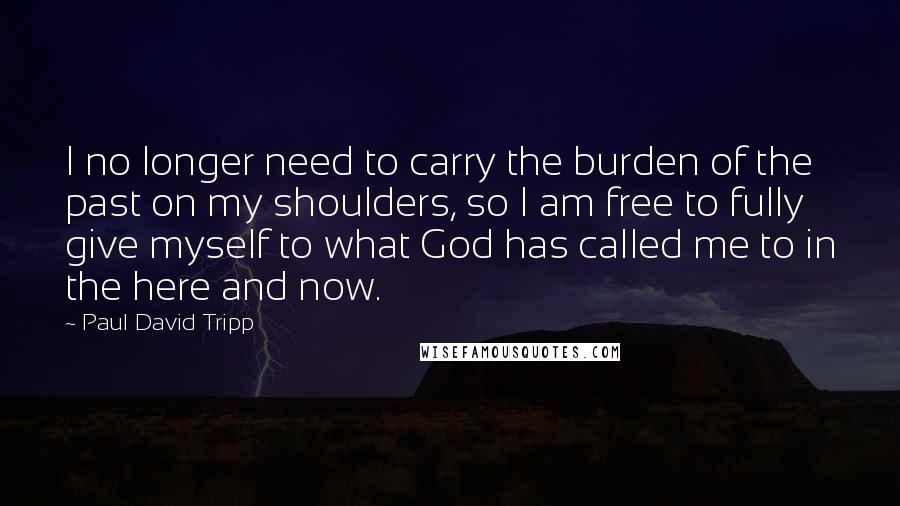 Paul David Tripp Quotes: I no longer need to carry the burden of the past on my shoulders, so I am free to fully give myself to what God has called me to in the here and now.