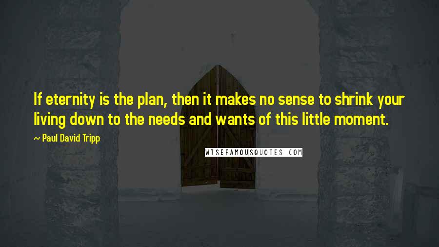 Paul David Tripp Quotes: If eternity is the plan, then it makes no sense to shrink your living down to the needs and wants of this little moment.