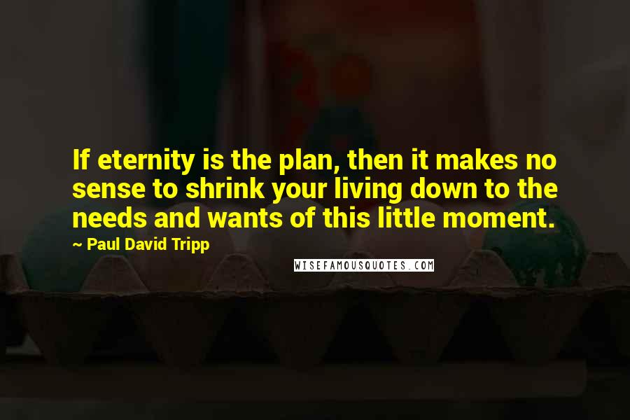 Paul David Tripp Quotes: If eternity is the plan, then it makes no sense to shrink your living down to the needs and wants of this little moment.