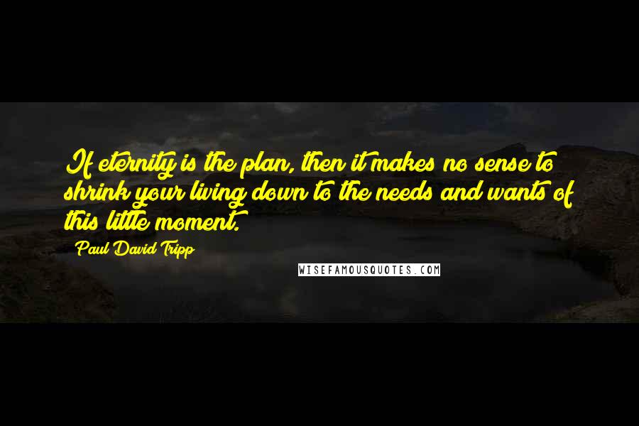 Paul David Tripp Quotes: If eternity is the plan, then it makes no sense to shrink your living down to the needs and wants of this little moment.