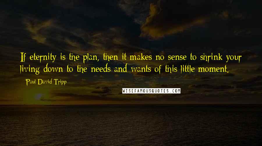 Paul David Tripp Quotes: If eternity is the plan, then it makes no sense to shrink your living down to the needs and wants of this little moment.