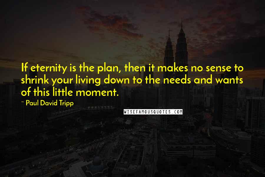 Paul David Tripp Quotes: If eternity is the plan, then it makes no sense to shrink your living down to the needs and wants of this little moment.