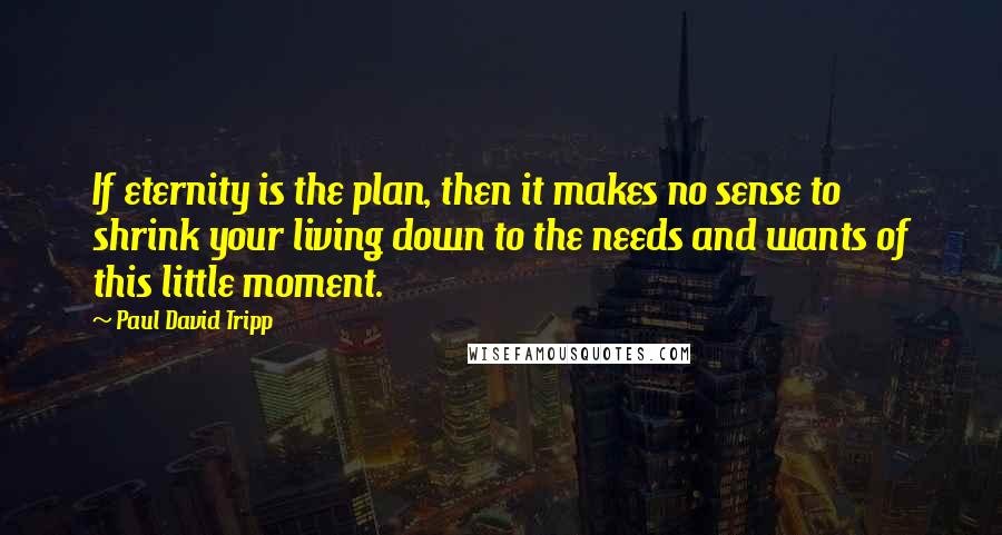 Paul David Tripp Quotes: If eternity is the plan, then it makes no sense to shrink your living down to the needs and wants of this little moment.