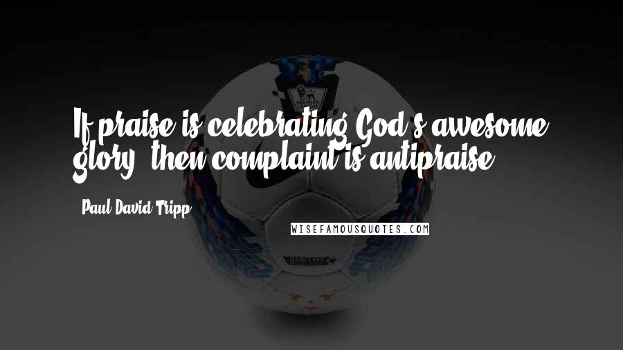 Paul David Tripp Quotes: If praise is celebrating God's awesome glory, then complaint is antipraise.