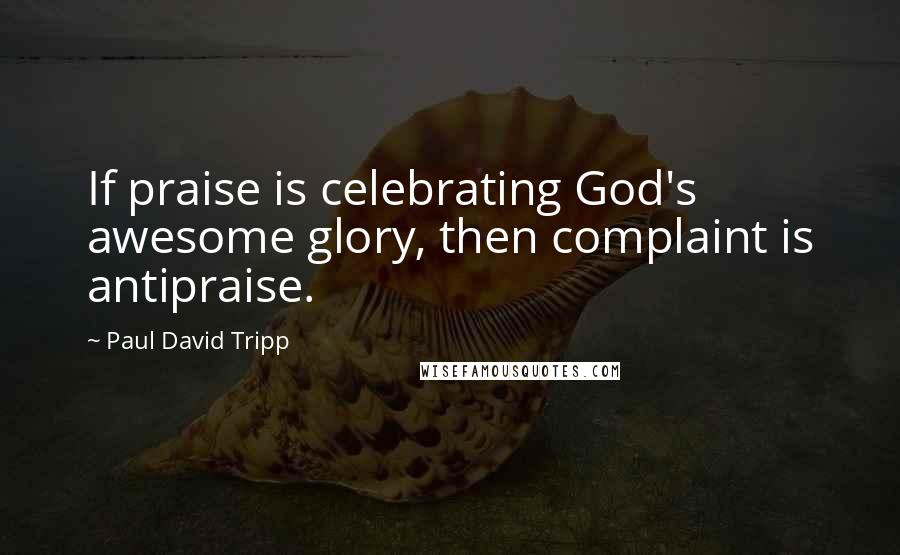 Paul David Tripp Quotes: If praise is celebrating God's awesome glory, then complaint is antipraise.