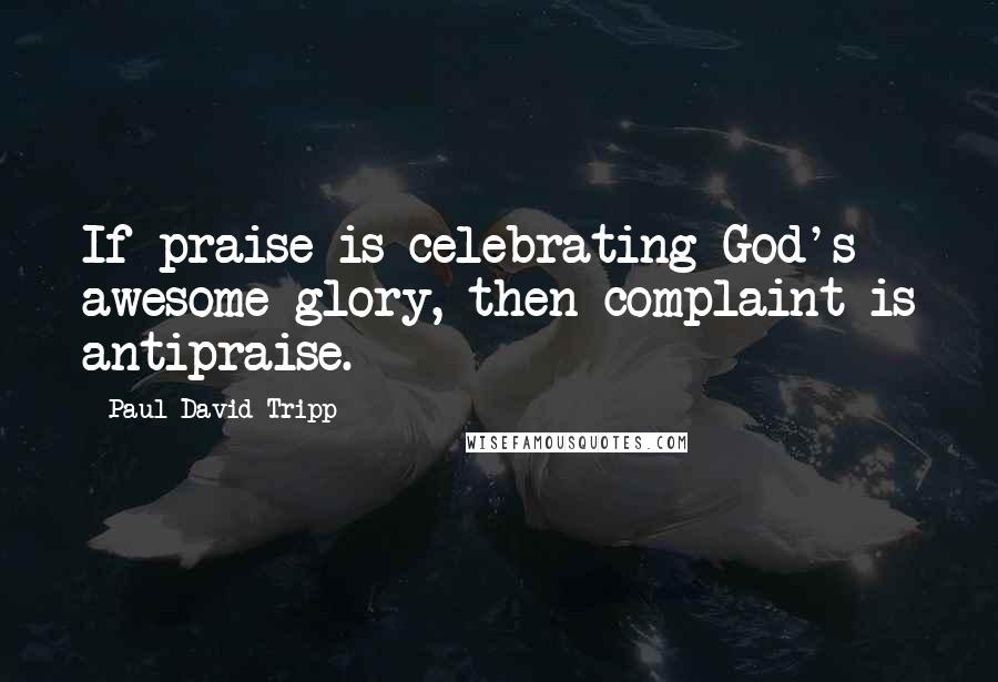 Paul David Tripp Quotes: If praise is celebrating God's awesome glory, then complaint is antipraise.