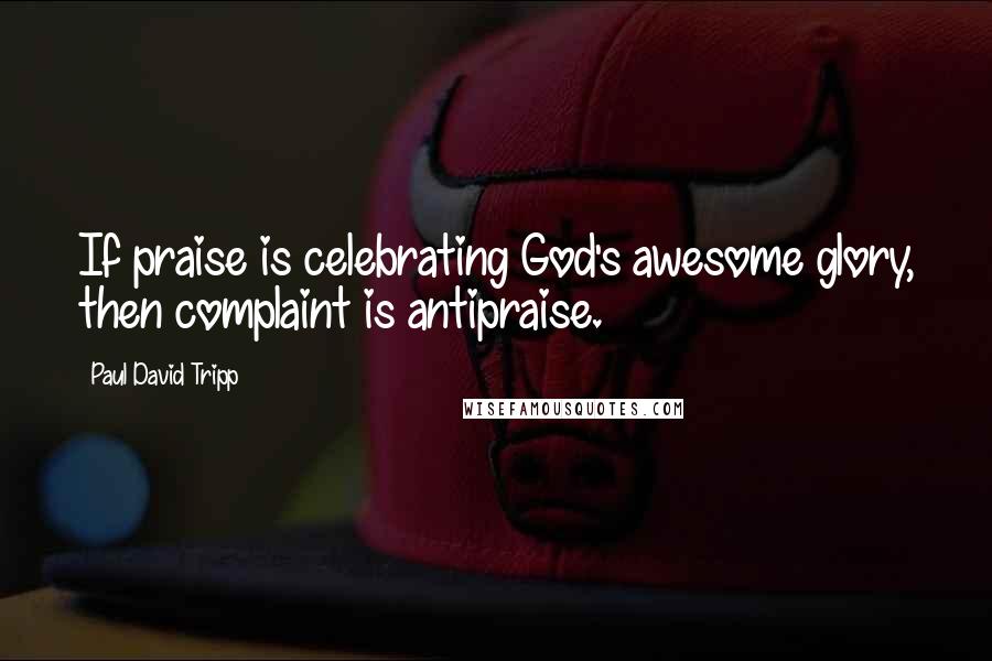 Paul David Tripp Quotes: If praise is celebrating God's awesome glory, then complaint is antipraise.