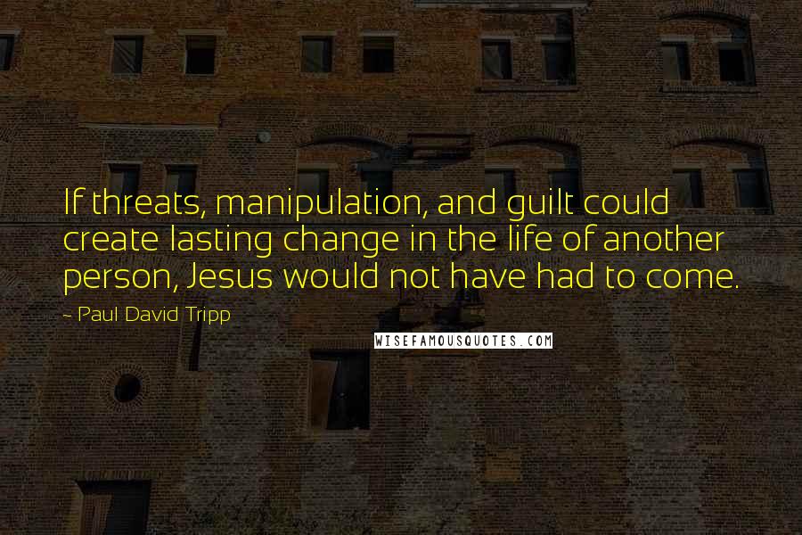 Paul David Tripp Quotes: If threats, manipulation, and guilt could create lasting change in the life of another person, Jesus would not have had to come.