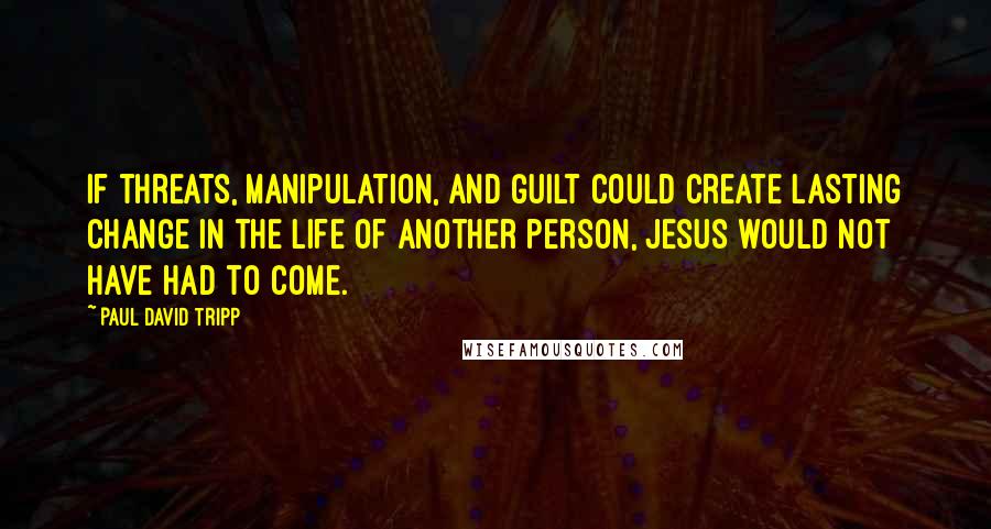 Paul David Tripp Quotes: If threats, manipulation, and guilt could create lasting change in the life of another person, Jesus would not have had to come.