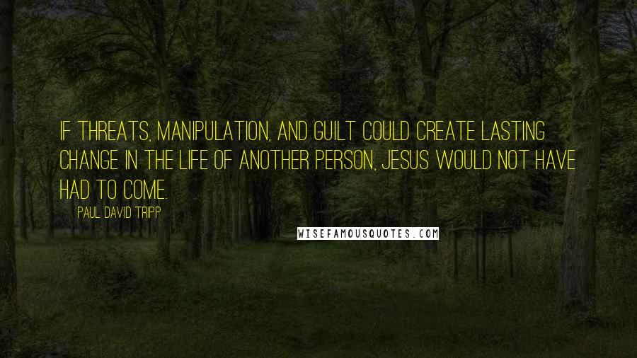 Paul David Tripp Quotes: If threats, manipulation, and guilt could create lasting change in the life of another person, Jesus would not have had to come.