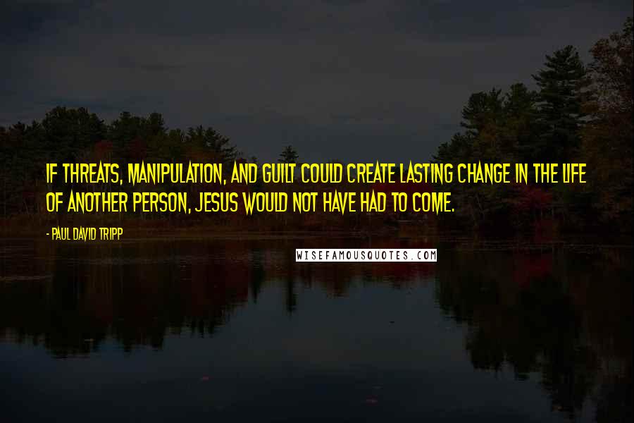 Paul David Tripp Quotes: If threats, manipulation, and guilt could create lasting change in the life of another person, Jesus would not have had to come.