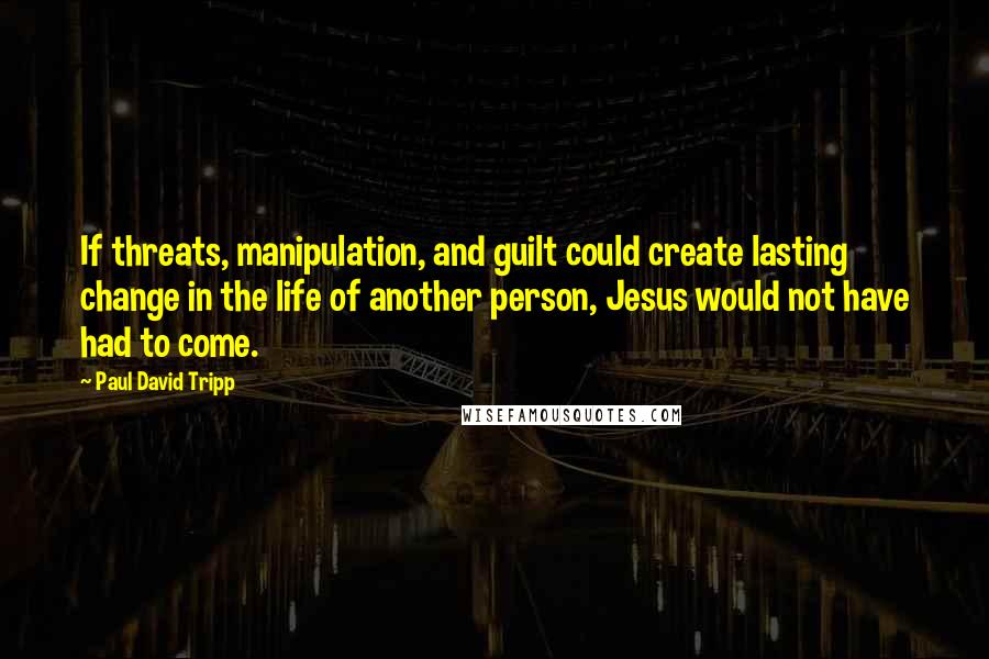 Paul David Tripp Quotes: If threats, manipulation, and guilt could create lasting change in the life of another person, Jesus would not have had to come.