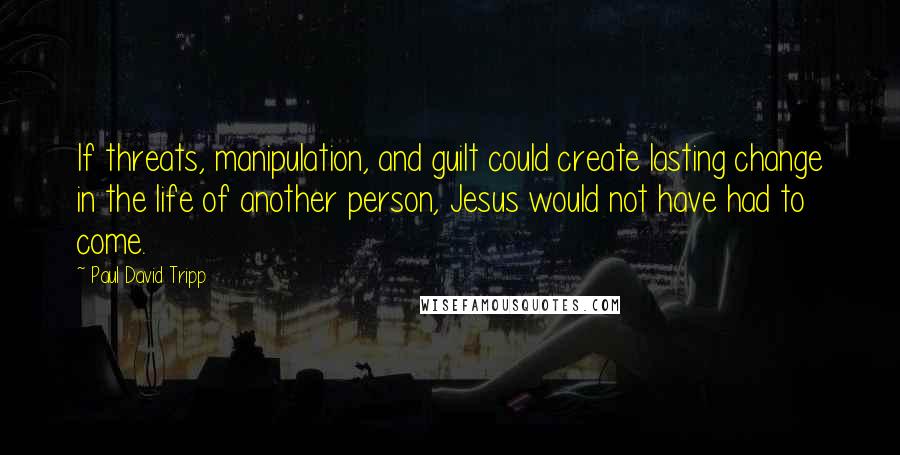 Paul David Tripp Quotes: If threats, manipulation, and guilt could create lasting change in the life of another person, Jesus would not have had to come.