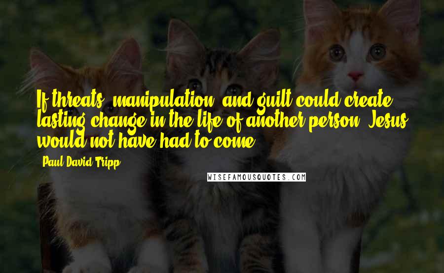 Paul David Tripp Quotes: If threats, manipulation, and guilt could create lasting change in the life of another person, Jesus would not have had to come.