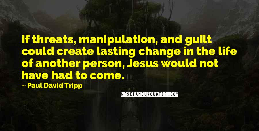 Paul David Tripp Quotes: If threats, manipulation, and guilt could create lasting change in the life of another person, Jesus would not have had to come.