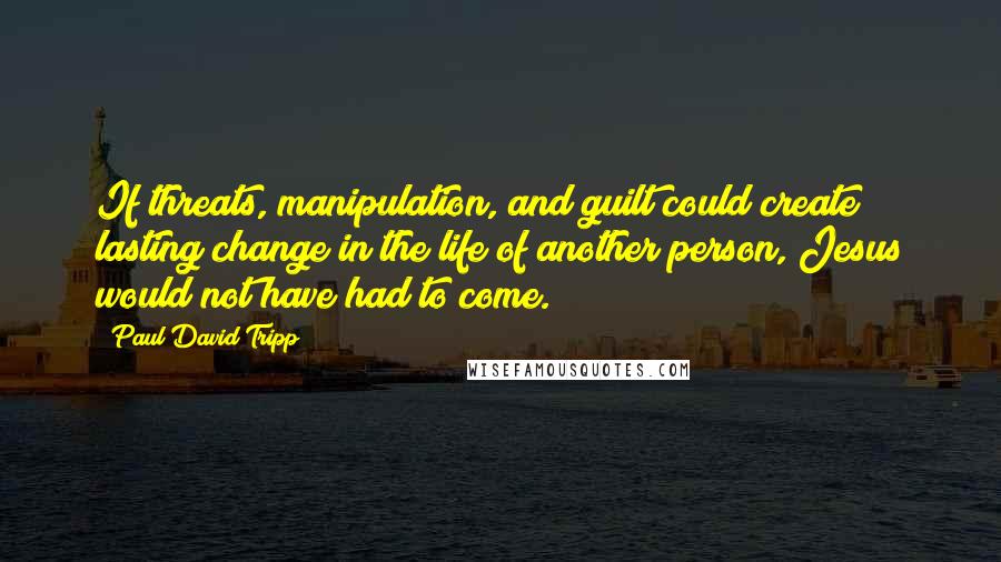 Paul David Tripp Quotes: If threats, manipulation, and guilt could create lasting change in the life of another person, Jesus would not have had to come.