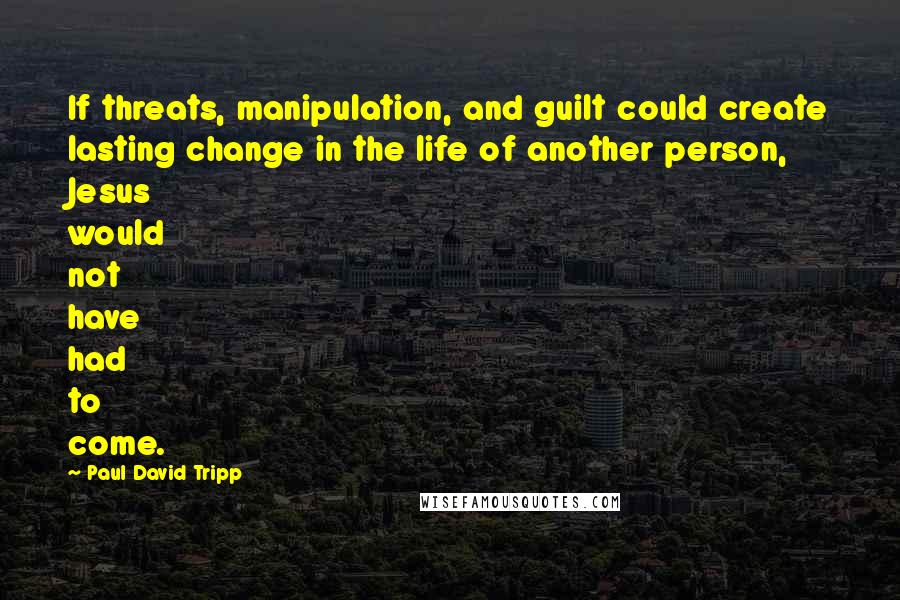 Paul David Tripp Quotes: If threats, manipulation, and guilt could create lasting change in the life of another person, Jesus would not have had to come.