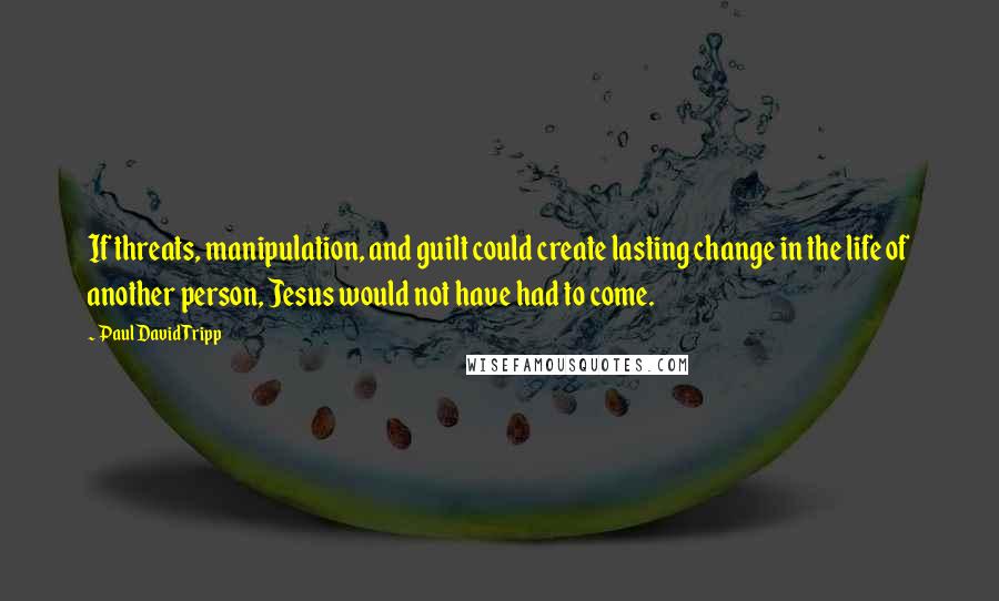 Paul David Tripp Quotes: If threats, manipulation, and guilt could create lasting change in the life of another person, Jesus would not have had to come.