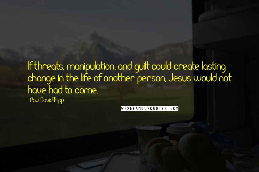 Paul David Tripp Quotes: If threats, manipulation, and guilt could create lasting change in the life of another person, Jesus would not have had to come.