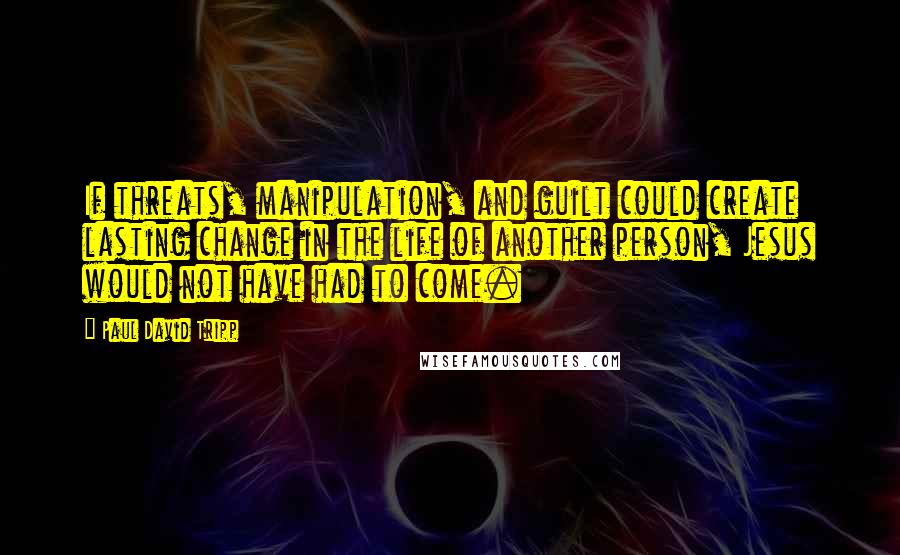 Paul David Tripp Quotes: If threats, manipulation, and guilt could create lasting change in the life of another person, Jesus would not have had to come.