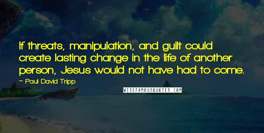 Paul David Tripp Quotes: If threats, manipulation, and guilt could create lasting change in the life of another person, Jesus would not have had to come.