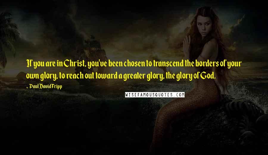 Paul David Tripp Quotes: If you are in Christ, you've been chosen to transcend the borders of your own glory, to reach out toward a greater glory, the glory of God.