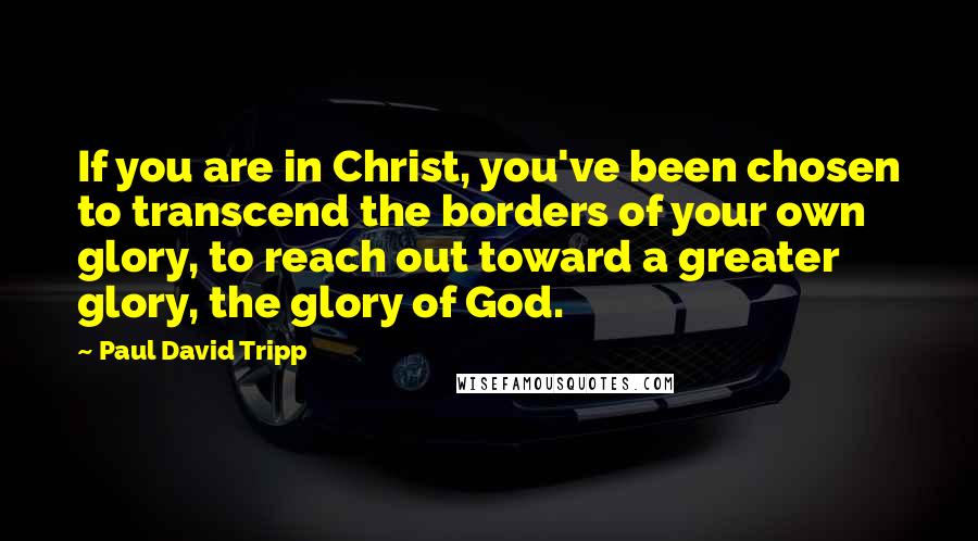 Paul David Tripp Quotes: If you are in Christ, you've been chosen to transcend the borders of your own glory, to reach out toward a greater glory, the glory of God.