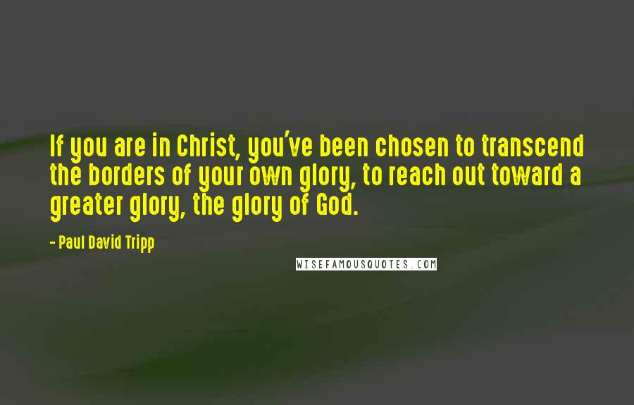 Paul David Tripp Quotes: If you are in Christ, you've been chosen to transcend the borders of your own glory, to reach out toward a greater glory, the glory of God.