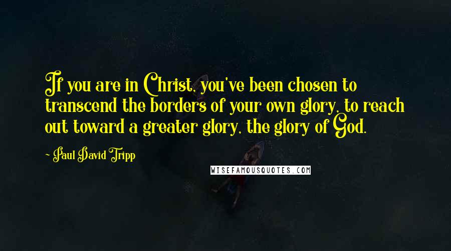 Paul David Tripp Quotes: If you are in Christ, you've been chosen to transcend the borders of your own glory, to reach out toward a greater glory, the glory of God.