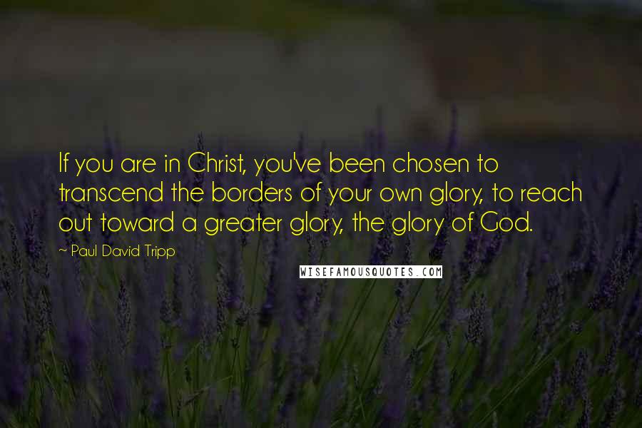 Paul David Tripp Quotes: If you are in Christ, you've been chosen to transcend the borders of your own glory, to reach out toward a greater glory, the glory of God.