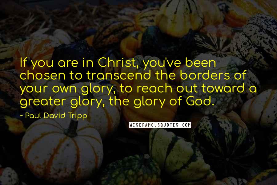 Paul David Tripp Quotes: If you are in Christ, you've been chosen to transcend the borders of your own glory, to reach out toward a greater glory, the glory of God.